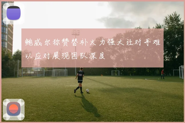 鲍威尔称赞替补火力强大让对手难以应对展现团队深度