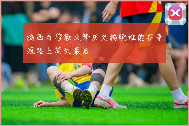 梅西与穆勒交锋历史揭晓谁能在争冠路上笑到最后
