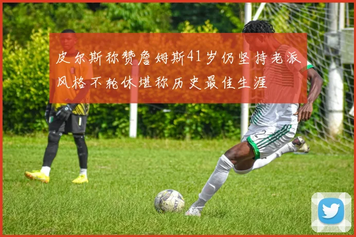 皮尔斯称赞詹姆斯41岁仍坚持老派风格不轮休堪称历史最佳生涯