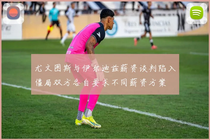 尤文图斯与伊尔迪兹薪资谈判陷入僵局双方各自要求不同薪资方案