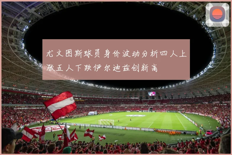 尤文图斯球员身价波动分析四人上涨五人下跌伊尔迪兹创新高