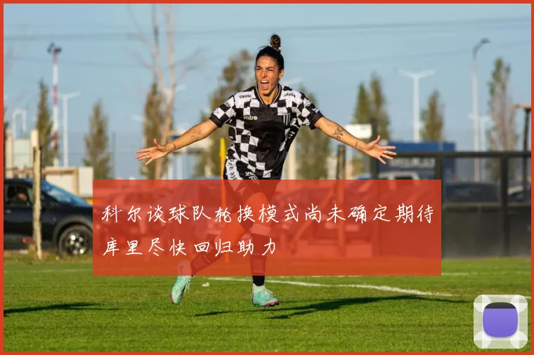 科尔谈球队轮换模式尚未确定期待库里尽快回归助力