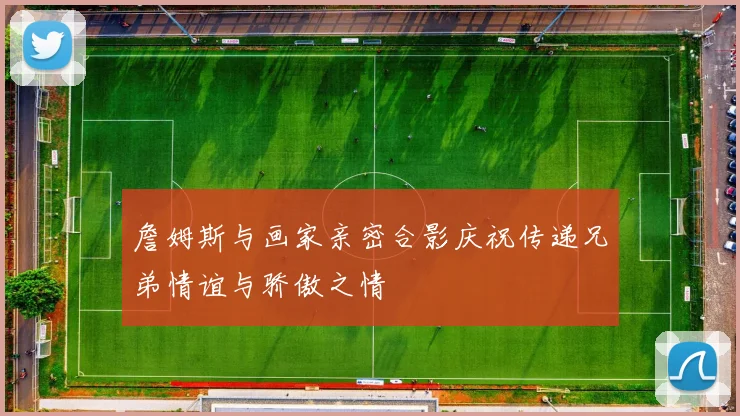 詹姆斯与画家亲密合影庆祝传递兄弟情谊与骄傲之情