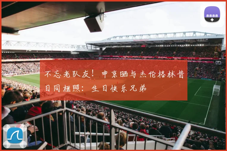 不忘老队友！申京晒与杰伦格林昔日同框照：生日快乐兄弟