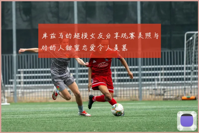 库兹马的超模女友分享观赛美照与对的人甜蜜恋爱令人羡慕