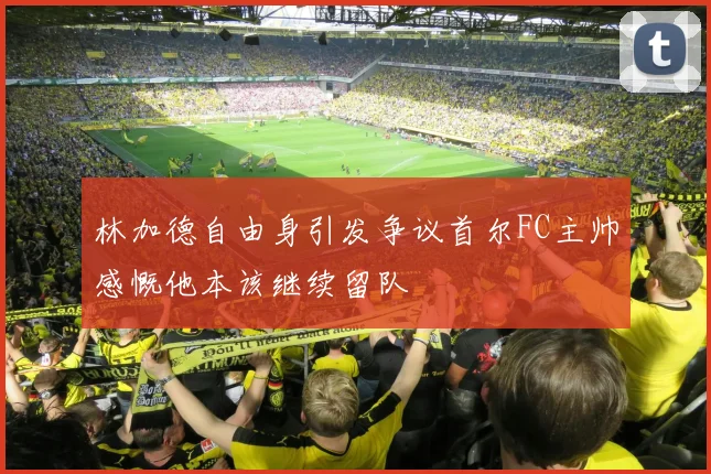 林加德自由身引发争议首尔FC主帅感慨他本该继续留队