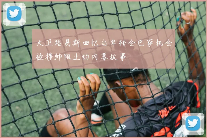 大卫路易斯回忆当年转会巴萨机会被穆帅阻止的内幕故事