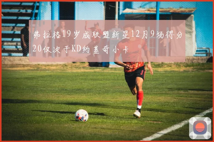 弗拉格19岁成联盟新星12月9场得分20仅次于KD约基奇小卡