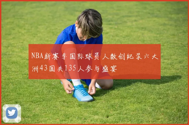 NBA新赛季国际球员人数创纪录六大洲43国共135人参与盛宴