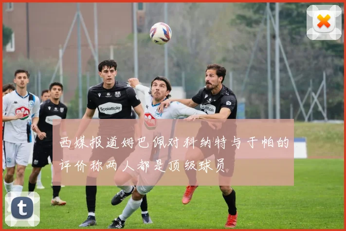 西媒报道姆巴佩对科纳特与于帕的评价称两人都是顶级球员