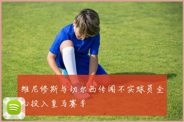 维尼修斯与切尔西传闻不实球员全心投入皇马赛季