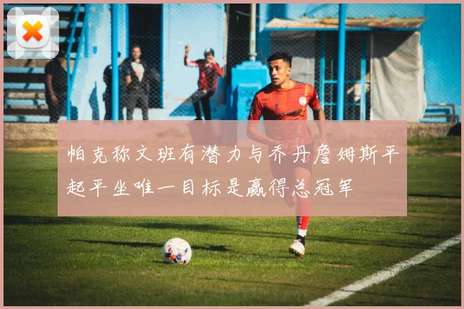 帕克称文班有潜力与乔丹詹姆斯平起平坐唯一目标是赢得总冠军