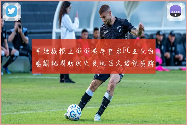 半场战报上海海港与首尔FC互交白卷蒯纪闻助攻失良机吕文君领黄牌