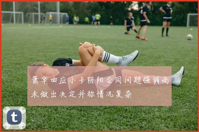 萧华回应小卡阴阳合同问题强调尚未做出决定并称情况复杂