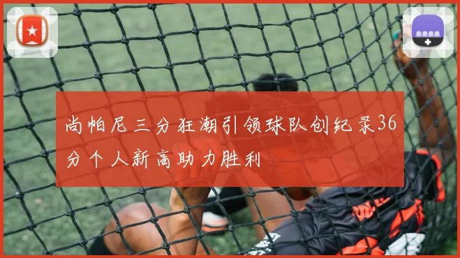 尚帕尼三分狂潮引领球队创纪录36分个人新高助力胜利