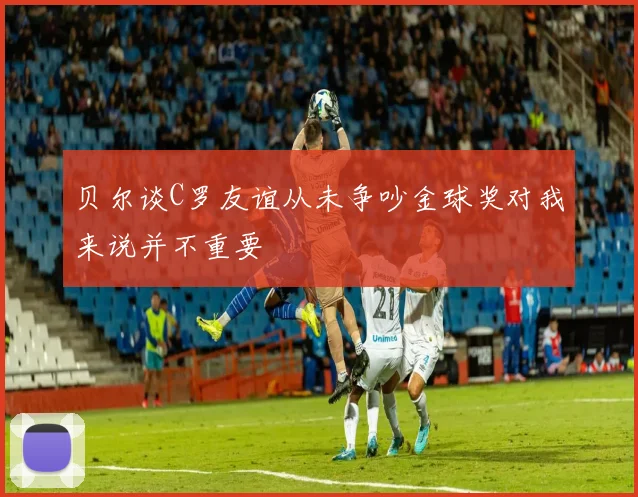 贝尔谈C罗友谊从未争吵金球奖对我来说并不重要