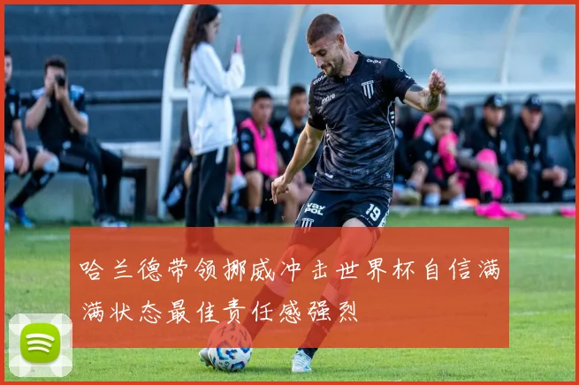 哈兰德带领挪威冲击世界杯自信满满状态最佳责任感强烈